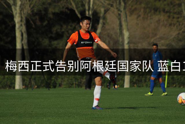 梅西正式告别阿根廷国家队 蓝白10号20年传奇落幕