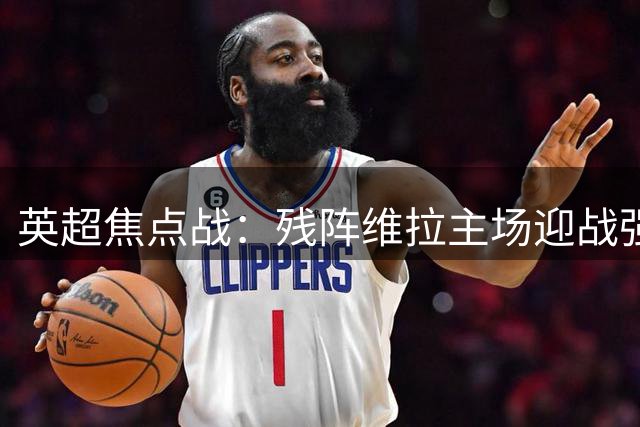 英超焦点战：残阵维拉主场迎战强势阿森纳