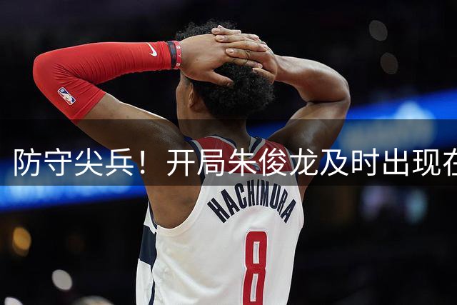 防守尖兵！开局朱俊龙及时出现在关键位置 造对手进攻犯规